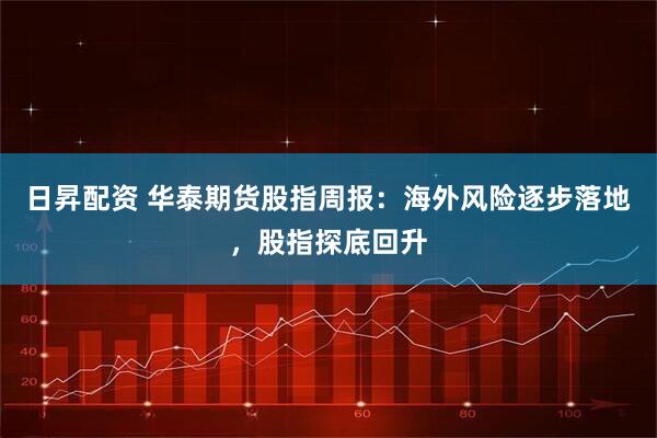 日昇配资 华泰期货股指周报：海外风险逐步落地，股指探底回升