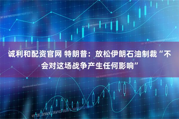 诚利和配资官网 特朗普：放松伊朗石油制裁“不会对这场战争产生任何影响”
