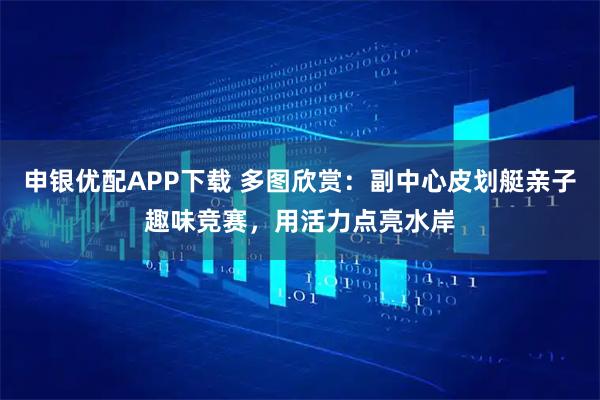 申银优配APP下载 多图欣赏：副中心皮划艇亲子趣味竞赛，用活力点亮水岸