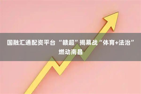国融汇通配资平台 “赣超”揭幕战“体育+法治”燃动南昌